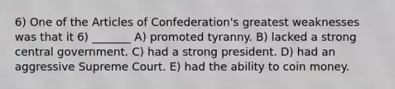 6) One of the Articles of Confederation's greatest weaknesses was that it 6) _______ A) promoted tyranny. B) lacked a strong central government. C) had a strong president. D) had an aggressive Supreme Court. E) had the ability to coin money.