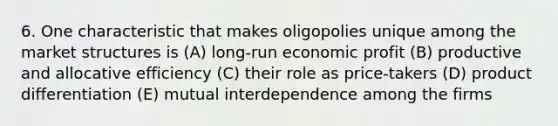 6. One characteristic that makes oligopolies unique among the market structures is (A) long-run economic profit (B) productive and allocative efficiency (C) their role as price-takers (D) product differentiation (E) mutual interdependence among the firms