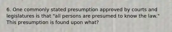 6. One commonly stated presumption approved by courts and legislatures is that "all persons are presumed to know the law." This presumption is found upon what?