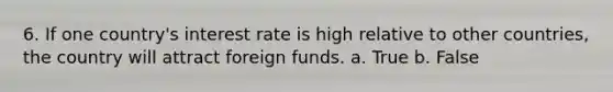 6. If one country's interest rate is high relative to other countries, the country will attract foreign funds. a. True b. False