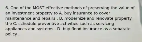 6. One of the MOST effective methods of preserving the value of an investment property to A. buy insurance to cover maintenance and repairs . B. modernize and renovate property the C. schedule preventive activities such as servicing appliances and systems . D. buy flood insurance as a separate policy .