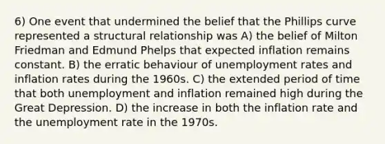 6) One event that undermined the belief that the Phillips curve represented a structural relationship was A) the belief of Milton Friedman and Edmund Phelps that expected inflation remains constant. B) the erratic behaviour of unemployment rates and inflation rates during the 1960s. C) the extended period of time that both unemployment and inflation remained high during the Great Depression. D) the increase in both the inflation rate and the unemployment rate in the 1970s.