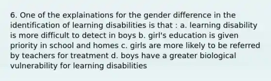 6. One of the explainations for the gender difference in the identification of learning disabilities is that : a. learning disability is more difficult to detect in boys b. girl's education is given priority in school and homes c. girls are more likely to be referred by teachers for treatment d. boys have a greater biological vulnerability for learning disabilities