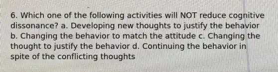 6. Which one of the following activities will NOT reduce cognitive dissonance? a. Developing new thoughts to justify the behavior b. Changing the behavior to match the attitude c. Changing the thought to justify the behavior d. Continuing the behavior in spite of the conflicting thoughts