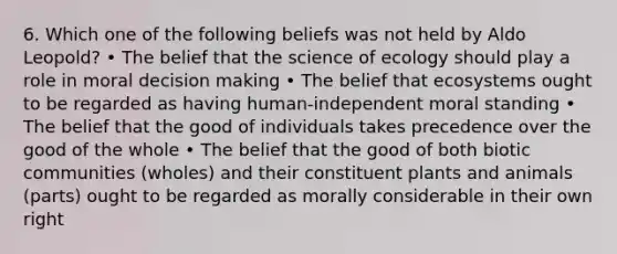 6. Which one of the following beliefs was not held by Aldo Leopold? • The belief that the science of ecology should play a role in moral decision making • The belief that ecosystems ought to be regarded as having human-independent moral standing • The belief that the good of individuals takes precedence over the good of the whole • The belief that the good of both biotic communities (wholes) and their constituent plants and animals (parts) ought to be regarded as morally considerable in their own right