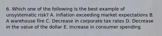 6. Which one of the following is the best example of unsystematic risk? A. Inflation exceeding market expectations B. A warehouse fire C. Decrease in corporate tax rates D. Decrease in the value of the dollar E. Increase in consumer spending