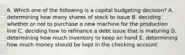 6. Which one of the following is a capital budgeting decision? A. determining how many shares of stock to issue B. deciding whether or not to purchase a new machine for the production line C. deciding how to refinance a debt issue that is maturing D. determining how much inventory to keep on hand E. determining how much money should be kept in the checking account