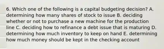 6. Which one of the following is a capital budgeting decision? A. determining how many shares of stock to issue B. deciding whether or not to purchase a new machine for the production line C. deciding how to refinance a debt issue that is maturing D. determining how much inventory to keep on hand E. determining how much money should be kept in the checking account