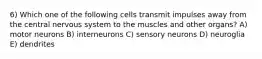 6) Which one of the following cells transmit impulses away from the central nervous system to the muscles and other organs? A) motor neurons B) interneurons C) sensory neurons D) neuroglia E) dendrites