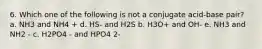 6. Which one of the following is not a conjugate acid-base pair? a. NH3 and NH4 + d. HS- and H2S b. H3O+ and OH- e. NH3 and NH2 - c. H2PO4 - and HPO4 2-