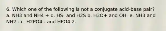 6. Which one of the following is not a conjugate acid-base pair? a. NH3 and NH4 + d. HS- and H2S b. H3O+ and OH- e. NH3 and NH2 - c. H2PO4 - and HPO4 2-