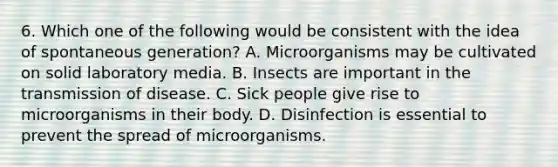 6. Which one of the following would be consistent with the idea of spontaneous generation? A. Microorganisms may be cultivated on solid laboratory media. B. Insects are important in the transmission of disease. C. Sick people give rise to microorganisms in their body. D. Disinfection is essential to prevent the spread of microorganisms.