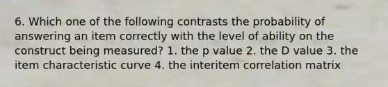 6. Which one of the following contrasts the probability of answering an item correctly with the level of ability on the construct being measured? 1. the p value 2. the D value 3. the item characteristic curve 4. the interitem correlation matrix