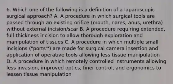 6. Which one of the following is a definition of a laparoscopic surgical approach? A. A procedure in which surgical tools are passed through an existing orifice (mouth, nares, anus, urethra) without external incision/scar B. A procedure requiring extended, full-thickness incision to allow thorough exploration and manipulation of tissues C. A procedure in which multiple small incisions ("ports"') are made for surgical camera insertion and application of operative tools allowing less tissue manipulation D. A procedure in which remotely controlled instruments allowing less invasion, improved optics, finer control, and ergonomics to lessen tissue manipulation