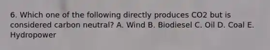 6. Which one of the following directly produces CO2 but is considered carbon neutral? A. Wind B. Biodiesel C. Oil D. Coal E. Hydropower