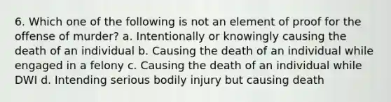 6. Which one of the following is not an element of proof for the offense of murder? a. Intentionally or knowingly causing the death of an individual b. Causing the death of an individual while engaged in a felony c. Causing the death of an individual while DWI d. Intending serious bodily injury but causing death