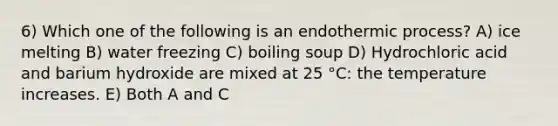 6) Which one of the following is an endothermic process? A) ice melting B) water freezing C) boiling soup D) Hydrochloric acid and barium hydroxide are mixed at 25 °C: the temperature increases. E) Both A and C