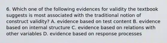 6. Which one of the following evidences for validity the textbook suggests is most associated with the traditional notion of construct validity? A. evidence based on test content B. evidence based on internal structure C. evidence based on relations with other variables D. evidence based on response processes