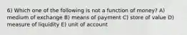 6) Which one of the following is not a function of money? A) medium of exchange B) means of payment C) store of value D) measure of liquidity E) unit of account