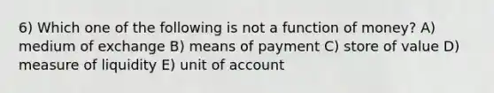 6) Which one of the following is not a function of money? A) medium of exchange B) means of payment C) store of value D) measure of liquidity E) unit of account