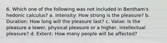 6. Which one of the following was not included in Bentham's hedonic calculus? a. Intensity: How strong is the pleasure? b. Duration: How long will the pleasure last? c. Value: Is the pleasure a lower, physical pleasure or a higher, intellectual pleasure? d. Extent: How many people will be affected?