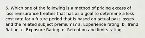 6. Which one of the following is a method of pricing excess of loss reinsurance treaties that has as a goal to determine a loss cost rate for a future period that is based on actual past losses and the related subject premiums? a. Experience rating. b. Trend Rating. c. Exposure Rating. d. Retention and limits rating.