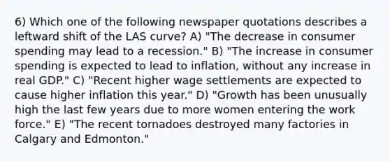 6) Which one of the following newspaper quotations describes a leftward shift of the LAS curve? A) "The decrease in consumer spending may lead to a recession." B) "The increase in consumer spending is expected to lead to inflation, without any increase in real GDP." C) "Recent higher wage settlements are expected to cause higher inflation this year." D) "Growth has been unusually high the last few years due to more women entering the work force." E) "The recent tornadoes destroyed many factories in Calgary and Edmonton."