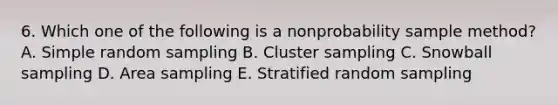 6. Which one of the following is a nonprobability sample method? A. Simple random sampling B. Cluster sampling C. Snowball sampling D. Area sampling E. Stratified random sampling