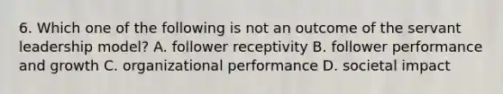 6. Which one of the following is not an outcome of the servant leadership model? A. follower receptivity B. follower performance and growth C. organizational performance D. societal impact