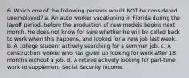 6. Which one of the following persons would NOT be considered unemployed? a. An auto worker vacationing in Florida during the layoff period, before the production of new models begins next month. He does not know for sure whether he will be called back to work when this happens, and looked for a new job last week. b. A college student actively searching for a summer job. c. A construction worker who has given up looking for work after 18 months without a job. d. A retiree actively looking for part-time work to supplement Social Security income.