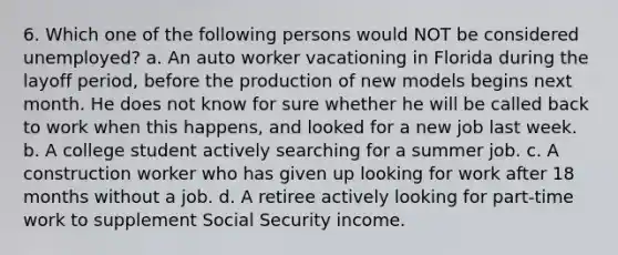 6. Which one of the following persons would NOT be considered unemployed? a. An auto worker vacationing in Florida during the layoff period, before the production of new models begins next month. He does not know for sure whether he will be called back to work when this happens, and looked for a new job last week. b. A college student actively searching for a summer job. c. A construction worker who has given up looking for work after 18 months without a job. d. A retiree actively looking for part-time work to supplement Social Security income.