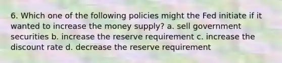 6. Which one of the following policies might the Fed initiate if it wanted to increase the money supply? a. sell government securities b. increase the reserve requirement c. increase the discount rate d. decrease the reserve requirement