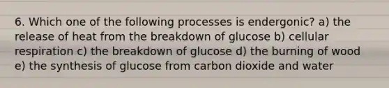 6. Which one of the following processes is endergonic? a) the release of heat from the breakdown of glucose b) cellular respiration c) the breakdown of glucose d) the burning of wood e) the synthesis of glucose from carbon dioxide and water