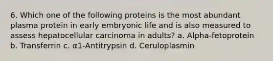 6. Which one of the following proteins is the most abundant plasma protein in early embryonic life and is also measured to assess hepatocellular carcinoma in adults? a. Alpha-fetoprotein b. Transferrin c. α1-Antitrypsin d. Ceruloplasmin