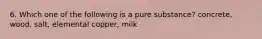 6. Which one of the following is a pure substance? concrete, wood, salt, elemental copper, milk