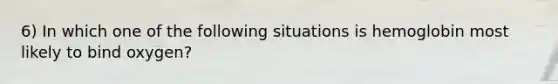 6) In which one of the following situations is hemoglobin most likely to bind oxygen?