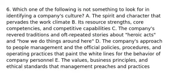 6. Which one of the following is not something to look for in identifying a company's culture? A. The spirit and character that pervades the work climate B. Its resource strengths, core competencies, and competitive capabilities C. The company's revered traditions and oft-repeated stories about "heroic acts" and "how we do things around here" D. The company's approach to people management and the official policies, procedures, and operating practices that paint the white lines for the behavior of company personnel E. The values, business principles, and ethical standards that management preaches and practices