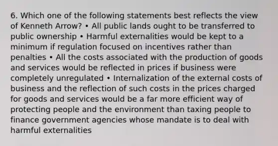 6. Which one of the following statements best reflects the view of Kenneth Arrow? • All public lands ought to be transferred to public ownership • Harmful externalities would be kept to a minimum if regulation focused on incentives rather than penalties • All the costs associated with the production of goods and services would be reflected in prices if business were completely unregulated • Internalization of the external costs of business and the reflection of such costs in the prices charged for goods and services would be a far more efficient way of protecting people and the environment than taxing people to finance government agencies whose mandate is to deal with harmful externalities