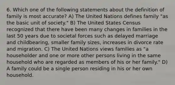 6. Which one of the following statements about the definition of family is most accurate? A) The United Nations defines family "as the basic unit of society." B) The United States Census recognized that there have been many changes in families in the last 50 years due to societal forces such as delayed marriage and childbearing, smaller family sizes, increases in divorce rate and migration. C) The United Nations views families as "a householder and one or more other persons living in the same household who are regarded as members of his or her family." D) A family could be a single person residing in his or her own household.