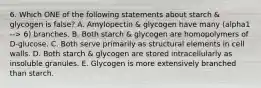 6. Which ONE of the following statements about starch & glycogen is false? A. Amylopectin & glycogen have many (alpha1 --> 6) branches. B. Both starch & glycogen are homopolymers of D-glucose. C. Both serve primarily as structural elements in cell walls. D. Both starch & glycogen are stored intracellularly as insoluble granules. E. Glycogen is more extensively branched than starch.