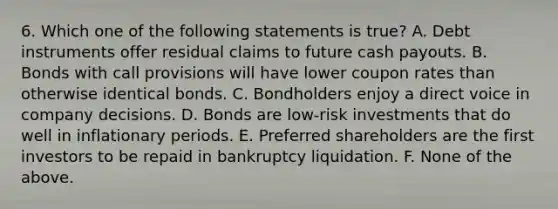 6. Which one of the following statements is true? A. Debt instruments offer residual claims to future cash payouts. B. Bonds with call provisions will have lower coupon rates than otherwise identical bonds. C. Bondholders enjoy a direct voice in company decisions. D. Bonds are low-risk investments that do well in inflationary periods. E. Preferred shareholders are the first investors to be repaid in bankruptcy liquidation. F. None of the above.