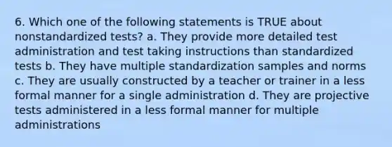 6. Which one of the following statements is TRUE about nonstandardized tests? a. They provide more detailed test administration and test taking instructions than standardized tests b. They have multiple standardization samples and norms c. They are usually constructed by a teacher or trainer in a less formal manner for a single administration d. They are projective tests administered in a less formal manner for multiple administrations