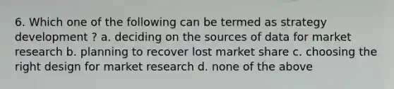 6. Which one of the following can be termed as strategy development ? a. deciding on the sources of data for market research b. planning to recover lost market share c. choosing the right design for market research d. none of the above