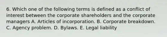 6. Which one of the following terms is defined as a conflict of interest between the corporate shareholders and the corporate managers A. Articles of incorporation. B. Corporate breakdown. C. Agency problem. D. Bylaws. E. Legal liability