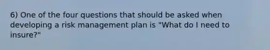 6) One of the four questions that should be asked when developing a risk management plan is "What do I need to insure?"