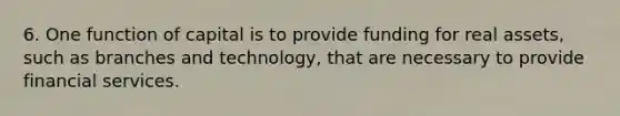 6. One function of capital is to provide funding for real assets, such as branches and technology, that are necessary to provide financial services.