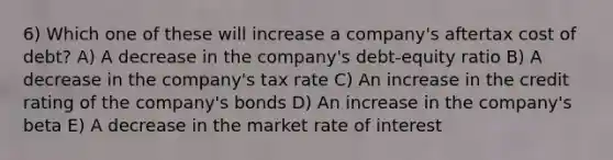 6) Which one of these will increase a company's aftertax cost of debt? A) A decrease in the company's debt-equity ratio B) A decrease in the company's tax rate C) An increase in the credit rating of the company's bonds D) An increase in the company's beta E) A decrease in the market rate of interest