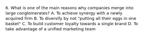 6. What is one of the main reasons why companies merge into large conglomerates? A. To achieve synergy with a newly acquired firm B. To diversify by not "putting all their eggs in one basket" C. To build customer loyalty towards a single brand D. To take advantage of a unified marketing team