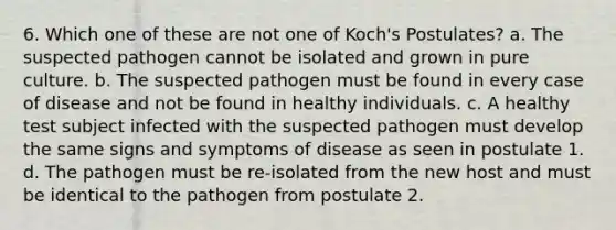 6. Which one of these are not one of Koch's Postulates? a. The suspected pathogen cannot be isolated and grown in pure culture. b. The suspected pathogen must be found in every case of disease and not be found in healthy individuals. c. A healthy test subject infected with the suspected pathogen must develop the same signs and symptoms of disease as seen in postulate 1. d. The pathogen must be re-isolated from the new host and must be identical to the pathogen from postulate 2.