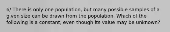 6/ There is only one population, but many possible samples of a given size can be drawn from the population. Which of the following is a constant, even though its value may be unknown?